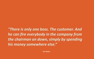 "There is only one boss. The customer. And
he can fire everybody in the company from
the chairman on down, simply by spending
his money somewhere else.”
Sam Walton
 