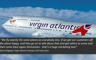 “We fly exactly the same planes as everybody else. If we get our customers off
the plane happy, and they go on to talk about that and get others to come and
then come back again themselves - that’s a huge marketing tool.”
Steve Ridgway, Virgin Atlantic Airways chief executive
 