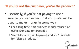 “If you’re not the customer, you’re the product.”
 Essentially, if you’re not paying to use a
service, you can expect that your data will be
used to make money in some way
 For a long time, this business model focused on
using your data to target ads
 Search for a certain keyword, and you’d see ads
for related products
 