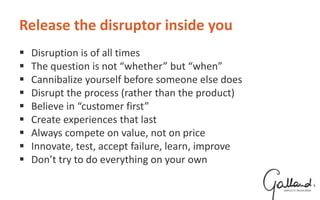 Release the disruptor inside you
 Disruption is of all times
 The question is not “whether” but “when”
 Cannibalize yourself before someone else does
 Disrupt the process (rather than the product)
 Believe in “customer first”
 Create experiences that last
 Always compete on value, not on price
 Innovate, test, accept failure, learn, improve
 Don’t try to do everything on your own
 