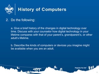 History of Computers
2. Do the following:
a. Give a brief history of the changes in digital technology over
time. Discuss with your counselor how digital technology in your
lifetime compares with that of your parent’s, grandparent’s, or other
adult’s lifetime.
b. Describe the kinds of computers or devices you imagine might
be available when you are an adult.
6
 