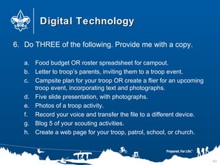 Digital TechnologyDigital Technology
6. Do THREE of the following. Provide me with a copy.
a. Food budget OR roster spreadsheet for campout.
b. Letter to troop’s parents, inviting them to a troop event.
c. Campsite plan for your troop OR create a flier for an upcoming
troop event, incorporating text and photographs.
d. Five slide presentation, with photographs.
e. Photos of a troop activity.
f. Record your voice and transfer the file to a different device.
g. Blog 5 of your scouting activities.
h. Create a web page for your troop, patrol, school, or church.
63
 