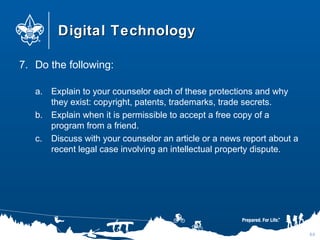 Digital TechnologyDigital Technology
7. Do the following:
a. Explain to your counselor each of these protections and why
they exist: copyright, patents, trademarks, trade secrets.
b. Explain when it is permissible to accept a free copy of a
program from a friend.
c. Discuss with your counselor an article or a news report about a
recent legal case involving an intellectual property dispute.
64
 