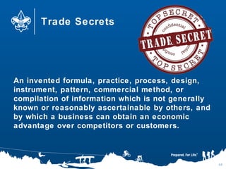 Trade Secrets
An invented formula, practice, process, design,
instrument, pattern, commercial method, or
compilation of information which is not generally
known or reasonably ascertainable by others, and
by which a business can obtain an economic
advantage over competitors or customers.
68
 