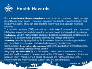 Health Hazards
76
• Some brominated flame retardants, used in circuit boards and plastic casings,
do not break down easily.  Long-term exposure can lead to impaired learning and
memory functions. They can also interfere with thyroid and estrogen hormone
systems.
• The cathode ray tubes (CRT) in monitors contain lead. Exposure to lead can cause
intellectual impairment and damage the nervous, blood and reproductive systems.
• Cadmium, used in rechargeable computer batteries, contacts and switches and in
older CRTs, is highly toxic, primarily affecting the kidneys and bones.
• Mercury, used in lighting devices for flat-screen displays, can damage the brain
and central nervous system, particularly during early development.
• Compounds of hexavalent chromium, used in the production of metal housings,
are highly toxic and carcinogenic to people.
• Polyvinyl chloride (PVC) is a chlorinated plastic used in some electronics
products and for insulation on wires and cables. Chlorinated dioxins and furans are
released when PVC is burned. These chemicals are highly persistent in the
environment and many are toxic even in very low concentrations.
 