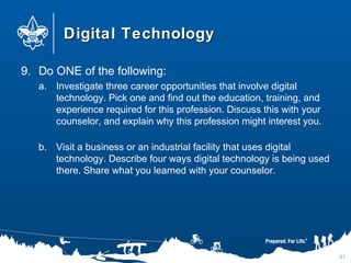 Digital TechnologyDigital Technology
9. Do ONE of the following:
a. Investigate three career opportunities that involve digital
technology. Pick one and find out the education, training, and
experience required for this profession. Discuss this with your
counselor, and explain why this profession might interest you.
b. Visit a business or an industrial facility that uses digital
technology. Describe four ways digital technology is being used
there. Share what you learned with your counselor.
81
 