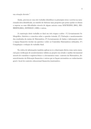 4
sua atuação docente.”
Assim, procura-se com este trabalho identificar os principais erros e acertos na men-
cionada área identificada, no sentido de elaborar uma proposta que possa ajudar os alunos
a superar as suas dificuldades através de alguns autores como MACHADO( 2001), RO-
BERTS(2001), ESTEBAN (1999) e outros.
A construção deste trabalho se dará em três etapas a saber: 1a
) Levantamento bi-
bliográfico, histórico e conceitos sobre a questão tratada; 2a
) Visitação e monitoramento
dos resultados do ensino de Matemática; 3a
) Levantamento de dados e informações sobre
o espaço financeiro escolar em questão e sobre os Conteúdos Matemáticos utilizados; 4a
)
Compilação e redação do trabalho final.
Na coleta de informações também aplicar-se-á a observação direta como meio essen-
cial para verificação de acontecimentos válidos ao projeto em estudo e análise documental
através de consultas e registros feitos e a documentos como: contexto da Matemática, de-
senvolvimento da Educação financeira e outros que se façam necessários ao conhecimento
geral e local do contexto educacional financeiro/matemático.
 