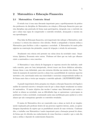 5
2 Matemática e Educação Financeira
2.1 Matemática: Contexto Atual
O estudo traz à tona uma discussão importante para o aperfeiçoamento da prática
dos professores da disciplina de Matemática em relação a Educação financeira para que
esta disciplina seja praticada de forma mais participativa, integrada com o currı́culo em
que o aluno seja capaz de compreender o conteúdo estudado, alcançando o sucesso em
sua aprendizagem.
Para falar da Educação financeira, será importante dar enfoque a Matemática, onde
a mesma é a ciência dos números e dos cálculos. Desde a antiguidade o homem utiliza a
Matemática para facilitar a vida e organizar a sociedade. A Matemática foi usada pelos
egı́pcios na construção das pirâmides, canais de irrigação e estudo da astronomia.
Atualmente esta ciência está presente em várias áreas da sociedade como: Arqui-
tetura, Quı́mica, Economia entre outras. Podemos até dizer que em tudo que olhamos
existe a matemática e seus conceitos.
A Matemática é uma ciência de linguagem se expressa através dos sı́mbolos, onde
cada conceito, para ser bem interpretado, deverá trazer nos livros didáticos adotados,
formas claras e sem dubiedade, para não restarem dúvidas nas mentes dos alunos. Par-
tindo do manuseio do material concreto o aluno tem a possibilidade de constatar aspectos
inerentes a ele, exercitando então sua criatividade e raciocı́nio compreendendo melhor ou
de forma mais clara a teoria que margeia o conteúdo aplicado. (ALTENHOFEN,2009)
A grande importância desta pesquisa em relação a educação financeira está ligada à
análise do material concreto e situações reais de que o aluno dispõe atualmente no ensino
de matemática. O maior objetivo das escolas é ensinar uma Matemática que venha a
incluir os alunos na sociedade, mas as dificuldades logo se apresentam e preocupam os
professores e toda a sociedade, ocasionando assim uma mobilização para ajudar-se a estes
alunos que não conseguiram aprender os conteúdos estudados.
O ensino de Matemática deve ser construı́do com o aluno ao invés de ser simples-
mente explanado pelo professor dentro de um processo cognitivo interno, assim, as apren-
dizagens dependerão do sujeito que as possibilitará através de suas vivências. Conforme
dito, o trabalho com Matemática é muito importante para a formação pessoal do aluno,
de forma que ele obtenha um conhecimento de como funciona o mundo e que a cada dia
mais a utiliza e depende do conhecimento financeiro.
 