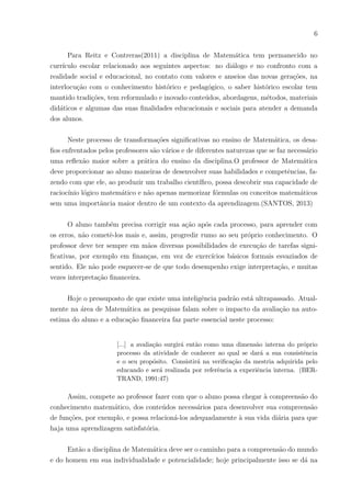 6
Para Reitz e Contreras(2011) a disciplina de Matemática tem permanecido no
currı́culo escolar relacionado aos seguintes aspectos: no diálogo e no confronto com a
realidade social e educacional, no contato com valores e anseios das novas gerações, na
interlocução com o conhecimento histórico e pedagógico, o saber histórico escolar tem
mantido tradições, tem reformulado e inovado conteúdos, abordagens, métodos, materiais
didáticos e algumas das suas finalidades educacionais e sociais para atender a demanda
dos alunos.
Neste processo de transformações significativas no ensino de Matemática, os desa-
fios enfrentados pelos professores são vários e de diferentes naturezas que se faz necessário
uma reflexão maior sobre a prática do ensino da disciplina.O professor de Matemática
deve proporcionar ao aluno maneiras de desenvolver suas habilidades e competências, fa-
zendo com que ele, ao produzir um trabalho cientı́fico, possa descobrir sua capacidade de
raciocı́nio lógico matemático e não apenas memorizar fórmulas ou conceitos matemáticos
sem uma importância maior dentro de um contexto da aprendizagem.(SANTOS, 2013)
O aluno também precisa corrigir sua ação após cada processo, para aprender com
os erros, não cometê-los mais e, assim, progredir rumo ao seu próprio conhecimento. O
professor deve ter sempre em mãos diversas possibilidades de execução de tarefas signi-
ficativas, por exemplo em finanças, em vez de exercı́cios básicos formais esvaziados de
sentido. Ele não pode esquecer-se de que todo desempenho exige interpretação, e muitas
vezes interpretação financeira.
Hoje o pressuposto de que existe uma inteligência padrão está ultrapassado. Atual-
mente na área de Matemática as pesquisas falam sobre o impacto da avaliação na auto-
estima do aluno e a educação financeira faz parte essencial neste processo:
[...] a avaliação surgirá então como uma dimensão interna do próprio
processo da atividade de conhecer ao qual se dará a sua consistência
e o seu propósito. Consistirá na verificação da mestria adquirida pelo
educando e será realizada por referência a experiência interna. (BER-
TRAND, 1991:47)
Assim, compete ao professor fazer com que o aluno possa chegar à compreensão do
conhecimento matemático, dos conteúdos necessários para desenvolver sua compreensão
de funções, por exemplo, e possa relacioná-los adequadamente à sua vida diária para que
haja uma aprendizagem satisfatória.
Então a disciplina de Matemática deve ser o caminho para a compreensão do mundo
e do homem em sua individualidade e potencialidade; hoje principalmente isso se dá na
 