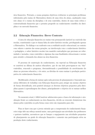 7
área financeira. Portanto, a nossa pesquisa objetivou evidenciar os principais problemas
enfrentados pelo ensino de Matemática dentro de uma ótica do aluno, analisando como
este aluno vê o ensino da disciplina e de seus conteúdos, dentro de uma visão crı́tica e
contextualizada financeira que o permita progredir no conhecimento cientı́fico da disci-
plina e no mercado financeiro.
2.2 Educação Financeira: Breve Contexto
A área de educação financeira no ensino tem permanecido instável no currı́culo das
escolas, constituindo o que se chama falta do saber histórico escolar, privilegiando apenas
a Matemática. No diálogo e no confronto com a realidade social e educacional, no contato
com valores e anseios das novas gerações, na interlocução com o conhecimento histórico
e pedagógico, o saber histórico escolar tem mantido contradições que precisam ser refor-
mulado e inovados, como conteúdos e algumas das suas finalidades educacionais e sociais
para atender a demanda dos alunos na área financeira.
O processo de construção do conhecimento, em especial na Educação financeira
se constitui no dilema de muitos educadores, que de um lado preocupam-se em “dar”
conteúdos, vencendo o programa, desconsiderando a possibilidade do envolvimento do
aluno no processo educativo, e de outro, as dúvidas de como ensinar à produção partici-
pativa do conhecimento financeiro.
Modificando a forma de ensinar após cada processo de planejamento e buscando ma-
neiras diferentes de trabalhar com Educação financeira para atingir um mesmo objetivo
de forma diversificada, será possı́vel alcançar os diversos objetivos propostos pela disci-
plina quanto à aprendizagem dos alunos, principalmente o objetivo de se ensinar melhor
Matemática.
No momento atual, é difı́cil motivar adolescentes para a busca da informação e atu-
alização frente ao conhecimento na área financeira, devido ao crescente desinteresse dos
alunos pelos conteúdos ou pela forma como estes são repassados para eles.
Para se fazer com que o jovem entenda que a compreensão do conhecimento finan-
ceiro exige dele um esforço mental maior, uma participação nas atividades dos professores
e gestores também, necessita-se que se busque o engajamento nas atividades propostas
de planejamento na grade de educação financeira e aumente sua participação ativa na
produção deste conhecimento.
 