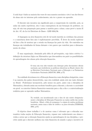 9
A aula hoje é dada na maioria das vezes de uma maneira mecânica e isto é um dos fatores
do aluno não ter interesse pelo conhecimento, não ter o prazer em aprender.
O discente não encontra um significado para a compreensão do conteúdo, pois, as
aulas são muito repetitivas, isto é uma consequência da má formação do professor, ou
seja, ele não tem preparação para passar a matéria para o aluno, como prevê o inciso II
do Art. 67, da Lei de Diretrizes de Bases - LDB 9394/96.
A linguagem na área financeira está de tal modo inserida no cotidiano das pessoas
e a consciência deste fato não é explicitamente percebida. É dever da escola explicitar
tal fato a fim de mostrar que o estudo em finanças faz parte da vida. Os conteúdos em
finanças são trabalhados de forma distante e isto parece que contribui para o distancia-
mento do aluno.
É uma organização, dominada pela idéia de pré-requisito, cujo único critério é a
definição da estrutura lógica em Matemática que desconsidera em parte as possibilidades
de aprendizagem dos alunos pela educação financeira.
O tema não tem sido tratado com destaque pelos documentos oficiais
nacionais, que estabelecem as polı́ticas educativas no Brasil, dentre eles
as Diretrizes Curriculares Nacionais para a Educação e os Parâmetros
Curriculares Nacionais.(ARAÚJO, 2009, p.75)
Na realidade deverı́amos ter a Educação financeira como disciplina obrigatória, como
é na maioria dos paı́ses desenvolvidos, mas esta realidade ainda está um tanto distante
no Brasil. Poderı́amos incorporá-la, pelo menos em parte, junto com a disciplina de
Matemática, obtendo assim um excelente benefı́cio para o discente, o docente e a sociedade
em geral: os conceitos básicos financeiros essenciais para o dia a dia e a contextualização
realı́stica para se aprender melhor Matemática.
Na verdade, sou inconformado com o fato de não existir obrigatoria-
mente a disciplina de Educação Financeira no ensino médio das escolas
brasileiras. Afinal, a falta de poupança é a origem de muitos problemas
nacionais, assim como a falta de crédito e os juros elevados.(CERBASI,
2004, p.91)
O objetivo desse trabalho é o de mostrar como é relevante que o educador ma-
temático tenha noções de Educação financeira, repasse esse conhecimento aos alunos e
venha a notar que a educação financeira ajuda na aprendizagem de sua disciplina, e per-
ceber ainda que o discente melhora sua visão financeira do mundo e quiçá o incentivo de
 