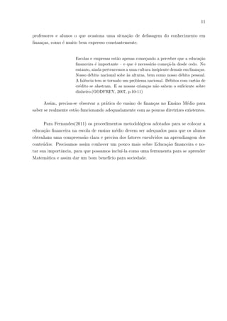11
professores e alunos o que ocasiona uma situação de defasagem do conhecimento em
finanças, como é muito bem expresso constantemente.
Escolas e empresas estão apenas começando a perceber que a educação
financeira é importante – e que é necessário começá-la desde cedo. No
entanto, ainda pertencemos a uma cultura insipiente demais em finanças.
Nosso débito nacional sobe às alturas, bem como nosso débito pessoal.
A falência tem se tornado um problema nacional. Débitos com cartão de
crédito se alastram. E as nossas crianças não sabem o suficiente sobre
dinheiro.(GODFREY, 2007, p.10-11)
Assim, precisa-se observar a prática do ensino de finanças no Ensino Médio para
saber se realmente estão funcionando adequadamente com as poucas diretrizes existentes.
Para Fernandes(2011) os procedimentos metodológicos adotados para se colocar a
educação financeira na escola de ensino médio devem ser adequados para que os alunos
obtenham uma compreensão clara e precisa dos fatores envolvidos na aprendizagem dos
conteúdos. Precisamos assim conhecer um pouco mais sobre Educação financeira e no-
tar sua importância, para que possamos incluı́-la como uma ferramenta para se aprender
Matemática e assim dar um bom benefı́cio para sociedade.
 