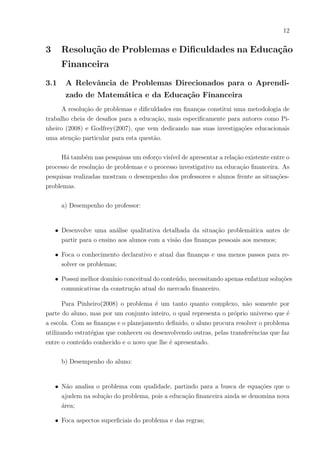 12
3 Resolução de Problemas e Dificuldades na Educação
Financeira
3.1 A Relevância de Problemas Direcionados para o Aprendi-
zado de Matemática e da Educação Financeira
A resolução de problemas e dificuldades em finanças constitui uma metodologia de
trabalho cheia de desafios para a educação, mais especificamente para autores como Pi-
nheiro (2008) e Godfrey(2007), que vem dedicando nas suas investigações educacionais
uma atenção particular para esta questão.
Há também nas pesquisas um esforço visı́vel de apresentar a relação existente entre o
processo de resolução de problemas e o processo investigativo na educação financeira. As
pesquisas realizadas mostram o desempenho dos professores e alunos frente as situações-
problemas.
a) Desempenho do professor:
• Desenvolve uma análise qualitativa detalhada da situação problemática antes de
partir para o ensino aos alunos com a visão das finanças pessoais aos mesmos;
• Foca o conhecimento declarativo e atual das finanças e usa menos passos para re-
solver os problemas;
• Possui melhor domı́nio conceitual do conteúdo, necessitando apenas enfatizar soluções
comunicativas da construção atual do mercado financeiro.
Para Pinheiro(2008) o problema é um tanto quanto complexo, não somente por
parte do aluno, mas por um conjunto inteiro, o qual representa o próprio universo que é
a escola. Com as finanças e o planejamento definido, o aluno procura resolver o problema
utilizando estratégias que conheceu ou desenvolvendo outras, pelas transferências que faz
entre o conteúdo conhecido e o novo que lhe é apresentado.
b) Desempenho do aluno:
• Não analisa o problema com qualidade, partindo para a busca de equações que o
ajudem na solução do problema, pois a educação financeira ainda se denomina nova
área;
• Foca aspectos superficiais do problema e das regras;
 