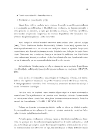 13
• Possui menor domı́nio do conhecimento;
• Reestrutura o conhecimento prévio.
Diante disso, pode-se constatar que o professor desenvolve a questão conceitual com
o procedimento na problemática e dificuldades das resoluções, em finanças enquanto o
aluno procura, de imediato, a regra que, inserida na situação, resolveria o problema.
Desse modo o progresso na compreensão da resolução de problema está vinculado a com-
preensão da aprendizagem das tarefas envolvidas.
Nesta direção os estudos de vários estudiosos deste assunto, como Donadio, Rangel
(2003), Veludo de Oliveira, Ikeda e Santos(1983), Robert e Jones(2004), apontam que o
aluno aprende quando entra em contato com os objetos, ou seja a aquisição de qualquer
conhecimento, não depende da observação e sim de inferências e deduções, inclusive finan-
ceiras. Neste caso para o ensino em finanças a resolução de problemas e de dificuldades
como caderneta de poupança, cartão de crédito, investimentos futuros, bens imóveis, entre
outros, é o caminho para compreensão desta área de conhecimento.
Na história das Ciências exatas percebe-se claramente que a resolução de problemas
e de dificuldades na Educação financeira foi fundamental para sua construção. (HUANCA,
2008)
Desse modo o procedimento de uma situação de resolução de problema e de dificul-
dade só tem significado em relação ao aporte conceitual no qual esta situação se insere.
A situação problema é entendida como essencial para a condução do aluno em finanças e
no seu processo de construção
Para dar conta da proposta teórica existem alguns aspectos a serem considerados
no estudo em Educação financeira: os conceitos e sua formação, a tomada de consciência
e a interação social que caracteriza a situação de temas complexos no mercado financeiro
na qual são desenvolvidos.(LUSARDI E TUFANO, 2009)
Embora as situações problemas no âmbito escolar se situem na dinâmica social,
deve-se considerar sua aprendizagem do ponto de vista das construções cognitivas elabo-
radas por cada indivı́duo nesta situação.
Portanto, para a resolução de problemas e para as dificuldades em Educação finan-
ceira, em qualquer área do conhecimento principalmente os de cunho matemático, é vital
uma metodologia que integre a análise das regulações cognitivas a uma análise dos proces-
sos comunicacionais das interações, ou seja, um método para o estudo destas resoluções
 