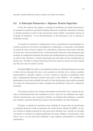 14
que gere estudos financeiros para a prática do ensino aos alunos.
3.2 A Educação Financeira e Algumas Teorias Sugeridas
O foco dos teóricos com relação a resolução de problemas em cálculos financeiros é
na tomada de consciência, partida do binômio objetivos e resultados, orientada em direção
as atitudes geradas em sala de aula, procurando sempre definir o mecanismo interno na
resolução de problemas. O seu desenvolvimento se dá basicamente com os objetivos e
resultados da ação.
A tomada de consciência é fundamental, pois as experiências de aprendizagem ne-
cessitam estruturar-se de modo a privilegiarem a colaboração, a cooperação e intercâmbio
de pontos de vista na busca conjunta do conhecimento, financeiro onde muitos educado-
res nesta área vêm procurando situar o desenvolvimento financeiro mais abrangente pela
evolução do conhecimento humano decorrente das transformações no contexto da pesquisa
na sala de aula. Portanto, o estudo mencionado não pode mais ser feito isoladamente do
mundo real. As idéias e soluções financeiras devem ser postas ao alcance de todos aqueles
que dela irão usar de maneira correta.
Schneider(2008) diz existir a necessidade de promover a Educação financeira na qual
a ênfase está na educação dos erros e não somente nos cálculos em si, embora considere
imprescindı́vel o educador conhecer os erros e formas de amenizar os problemas tanto
para o planejamento financeiro pessoal como para o livro didático. Um trabalho com
planejamento nas escolas realizado do ponto de vista das finanças neste sentido pressupõe
um campo de conhecimentos no qual a resolução dos problemas é vista sob o enfoque de
resoluções.
Nas finanças muitas vezes estamos interessados em descobrir com o máximo de pre-
cisão se determinados fatos são verdadeiros ou não e, para tal, nos utilizamos das regras,
cálculos, investimentos, que é essencial. Contudo, na resolução dos problemas, o caminho
que conduziu a grandes descobertas muitas vezes prescindiu-se de rigor financeiro.
Portanto, a tomada de consciência como resultado de um processo de conceituação
na educação financeira, pode se apresentar sob várias formas, Macedo Jr.(2007), ou seja,
sob a forma de simples repetição de uma ação antes efetuada com o intento de perseguir
um objetivo e tomando em seguida significação de regras, inflação e investimentos, entre
outros, isto é, em um nı́vel mais elaborado e mais explı́cito, introduzindo ai conteúdos
matemáticos.
 