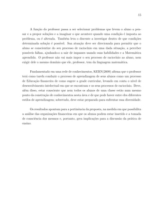 15
A função do professor passa a ser selecionar problemas que levem o aluno a pen-
sar e a propor soluções e a imaginar o que acontece quando uma condição é imposta ao
problema, ou é alterada. Também leva o discente a investigar dentro de que condições
determinada solução é possı́vel. Sua atuação deve ser direcionada para permitir que o
aluno se conscientize do seu processo de raciocı́nio em uma dada situação, a perceber
possı́veis falhas, ajudando-o a sair de impasses usando suas habilidades e a Matemática
aprendida. O professor não vai mais impor o seu processo de raciocı́nio ao aluno, nem
exigir dele o mesmo domı́nio que ele, professor, tem da linguagem matemática.
Fundamentado em uma rede de conhecimentos, KERN(2009) afirma que o professor
terá como tarefa conduzir o processo de aprendizagem de seus alunos como um processo
de Educação financeira de como sugere a grade curricular, levando em conta o nı́vel de
desenvolvimento intelectual em que se encontram e os seus processos de raciocı́nio. Deve,
além disso, estar consciente que nem todos os alunos de uma classe estão num mesmo
ponto da construção de conhecimentos nesta área e de que pode haver entre eles diferentes
estilos de aprendizagem; sobretudo, deve estar preparado para enfrentar essa diversidade.
Os resultados apontam para a pertinência da proposta, na medida em que possibilita
a análise das organizações financeiras em que os alunos podem estar inserido e a tomada
de consciência dos mesmos e, portanto, gera implicações para a discussão da prática de
ensino.
 