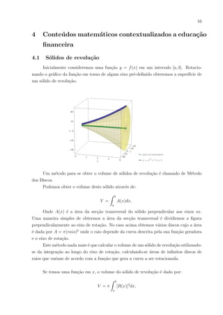16
4 Conteúdos matemáticos contextualizados a educação
financeira
4.1 Sólidos de revolução
Inicialmente consideremos uma função y = f(x) em um intervalo [a, b]. Rotacio-
nando o gráfico da função em torno de algum eixo pré-definido obteremos a superfı́cie de
um sólido de revolução.
Um método para se obter o volume de sólidos de revolução é chamado de Método
dos Discos.
Podemos obter o volume deste sólido através de:
V =
Z b
a
A(x)dx,
Onde A(x) é a área da secção transversal do sólido perpendicular aos eixos ox.
Uma maneira simples de obtermos a área da secção transversal é dividirmos a figura
perpendicularmente ao eixo de rotação. No caso acima obtemos vários discos cujo a área
é dada por A = π(raio)2
onde o raio depende da curva descrita pela sua função geradora
e o eixo de rotação.
Este método nada mais é que calcular o volume de um sólido de revolução utilizando-
se da integração ao longo do eixo de rotação, calculando-se áreas de infinitos discos de
raios que variam de acordo com a função que gera a curva a ser rotacionada.
Se temos uma função em x, o volume do sólido de revolução é dado por:
V = π
Z b
a
[R(x)]2
dx,
 