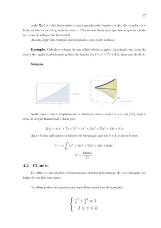 17
onde R(x) é a distância entre a curva gerada pela função e o eixo de rotação e a e
b são os limites de integração no eixo x. Precisamos frisar aqui que isso é apenas válido
se o eixo de rotação for horizontal.
Abaixo segue um exemplo apresentando o uso deste método:
Exemplo: Calcule o volume de um sólido obtido a partir da rotação em torno do
eixo x da região limitada pelo gráfico da função f(x) = x2
+ 7x + 3 no intervalo de [0, 4].
Solução:
Neste caso o raio é simplesmente a distância entre o eixo x e a curva f(x), logo a
área da secção transversal é dada por:
A(x) = π(x2
+ 7x + 3)2
= (x4
+ 14x3
+ 55x2
+ 42x + 9)π.
Agora basta aplicarmos os limites de integração que são 0 e 4, e assim temos:
V = π
Z 4
0
(x4
+ 14x3
+ 55x2
+ 42x + 9)dx,
V =
39692π
15
.
4.2 Cilindro
Os cilindros são objetos tridimensionais obtidos pela rotação de um retângulo em
torno de um dos seus lados.
Também podem ser gerados por superfı́cies quádricas de equações:
(
x
a
2
+ y
b
2
= 1.
I ≤ z ≤ k
 