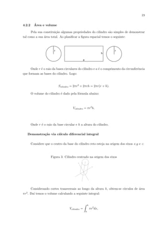 19
4.2.2 Área e volume
Pela sua constituição algumas propriedades do cilindro são simples de demonstrar
tal como a sua área total. Ao planificar a figura espacial temos o seguinte:
Onde r é o raio da bases circulares do cilindro e a é o comprimento da circunferência
que formam as bases do cilindro. Logo:
Scilindro = 2πr2
+ 2πrh = 2πr(r + h).
O volume do cilindro é dado pela fórmula abaixo:
Vcilindro = πr2
h.
Onde r é o raio da base circular e h a altura do cilindro.
Demonstração via cálculo diferencial integral
Considere que o centro da base do cilindro reto esteja na origem dos eixos x,y e z:
Figura 3: Cilindro centrado na origem dos eixos
Considerando cortes transversais ao longo da altura h, obtem-se cı́rculos de área
πr2
. Daı́ temos o volume calculando a seguinte integral:
Vcilindro =
Z h
0
πr2
dx,
 