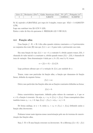 21
Exemplo 01
Uma alternativa para economizar água é armazenar, em tanques cilı́ndricos, água
pluvial. Sabe-se que uma casa de porte médio consome 100 litros por mês. Sabendo-se que
o custo da água é 6,74 R$/m3
. Quantos porcento uma casa economizaria se tivesse cap-
tado água para encher em seu quintal 10 tanques cilı́ndricos de dimensões 120cm diâmetro
e 150cm de altura?
Solução
Sabe-se que 1L de água=1m3
de água
Custo mensal em reais da caixa d’água = 100m3
x 6, 74R$/m3
= R$647, 00
Volume do tanque cilindrico = (60cm2
)π x 150(cm) = 1.695.600, 00cm3 ∼
= 1, 696m3
Economia mensal em reais pelo tanque cilı́ndrico = 1, 696m3
x 6, 74R$/m3 ∼
= R$11, 43
Para 10 tanques temos 10 x R$11, 43 = R$114, 30
Economia(%)∼
= 17%
4.3 Conversão entre medidas
Medida é o resultado de se obter uma grandeza fı́sica para fins de alguma avaliação
ou comparação. É por meio desta que podemos quantificar vários tipos de grandezas
como, por exemplo, área, comprimento, tempo, energia, força, massa, densidade, campo
elétrico e etc.
Uma medida pode ser subdivida em submúltiplos para facilitar a nossa percepção
visual de grandeza e tornar possı́veis cálculos mais simples. Porém, devido a diferentes
culturas existem diferentes maneiras de se representar uma mesma grandeza. Por conta
disso, existem os sistemas de unidades que padronizam cada tipo de grandeza.
Existem os sistemas MKS que usam como base o metro, kilograma e o segundo
como unidades de medida base para geração das demais medidas. Assim como também
existe o sistema CGS que usa como base o centı́metro, grama e segundo como base para
gerar as outras medidas.
O sistema internacional de Unidades (S.I) é atualmente a forma mais completa e
moderna de tratarmos as grandezas que nos cercam de maneira simples. É um sistema de
medida criado a partir de 7 unidades básicas e da base padrão 10 e é ele que será usado
neste trabalho.
 