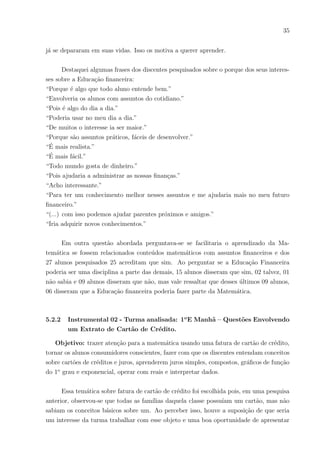 32
e contou com a aplicação do questionário e exercı́cios práticos envolvendo Educação Finan-
ceira e Matemática.( ). A principal finalidade é observar qual a importância que assuntos
da Educação Financeira têm para os discentes e se esses ( ) os motivam a ver a Matemática
com maior relevância em suas vidas e, ainda, se os ajudam no ensino/aprendizagem desta
disciplina
Para a classe do 1o
ano foram planejadas duas tarefas, uma investigativa e outra com
um exercı́cio prático abordando um tema financeiro e aplicando conteúdos matemáticos.
A tarefa investigativa constituiu-se de um questionário (anexo) que continha per-
guntas de opinião sobre a Matemática e assuntos financeiros, onde os resultados foram
divididos e serão apresentados a seguir
5.2.1 Instrumental 01 - Turma analisada: 1o
E Manhã – Questionário Inves-
tigativo
Objetivo: Investigar qual a importância de assuntos financeiros para os alunos do
ensino médio, conhecer qual o nı́vel de conhecimento dos alunos sobre alguns tópicos da
educação financeira, saber suas opiniões em assuntos matemáticos e financeiros relevantes
para vida escolar e extra-escolar.
Participaram ao todo 27 alunos , onde 17 deles acham a matemática muito difı́cil,
06 gostam da disciplina e 04 deles têm alguma dificuldade. Alguns dos que afirmaram ser
difı́cil escreveram que a matemática é “cansativa” e “chata”, mas também disseram ser
“interessante”, , “fundamental”, “importante”, “ótima”, “útil” e “que admirava a disci-
plina”. Alguns dos que disseram gostar da matemática também deram sua opinião sobre
a disciplina como: “Gosto dos desafios”, “lógica”, “essencial”,” a vejo no dia a dia”.
Também foi perguntado se sentiam segurança quando faziam cálculos em questões da
disciplina Matemática e o resultado foi: apenas 03 alunos disseram sempre ter segurança,
11 alunos quase sempre e 13 alunos Sá às vezes. Porém quando perguntei se sentiam mais
segurança em cálculos envolvendo dinheiro no dia a dia( como somar, diminuir, trocos,
juros, etc.) do que em questões de livros e provas desses mesmos assuntos, o resultado
foi: 12 sempre sentem segurança, 10 quase sempre e 05 somente às vezes. Dessa forma,
podemos perceber que a diferença da segurança dos alunos em cálculos formais e no uso
da matemática do dia a dia é bastante significativa. A partir disso pode-se inserir que
exemplos do cotidiano aumentam a compreensão dos discentes, tornando-os mais seguros.
Entre essas questões foram feitas muitas perguntas de assuntos financeiros com in-
 