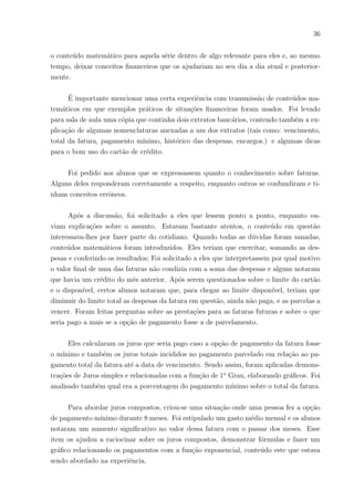 33
tuito de saber o nı́vel de conhecimento financeiro dos alunos pesquisados. Por exemplo, a
maioria dos alunos já teve contato com pagamentos de contas em sua casa. Quase todos
os alunos têm medo de estar sendo enganados quanto aos valores das contas pagas, juros,
multas e trocos; somente 02 alunos afirmaram não ter receio disso.
Quando foram questionados sobre, saber ou não, interpretar um extrato bancário,
o resultado foi: 11 alunos afirmaram nada saber, pois nunca haviam visto; e somente
01 aluno sabe explicar um extrato bancário com segurança; os demais sabiam pouco so-
bre isso. É possı́vel analisar isso como algo preocupante, pois além da prática no dia a
dia existem algumas questões em livros envolvendo cheques, contas pagas, lançamentos,
saldos positivos e negativos. Há então o seguinte questionamento: como resolverão tais
questões sem conhecimentos prévios destes referidos assuntos?
Dos 27 alunos investigados, 22 afirmaram querer muito aprender técnicas para pou-
par, investir, não desperdiçar, entre outras. Outros 04 alunos também desejam saber tais
técnicas, porém com interesse intermediário e apenas 01 aluna afirmou não ter interesse
nesses assuntos, valendo ressaltar que esta ultima fez o questionário sem interesse algum
e por obrigação, ou seja, praticamente de maneira unânime os assuntos financeiros abor-
dados nessa questão são de bastante interesse entre os discentes pesquisados.
Um ponto muito importante em minha visão nesse questionário foi que apesar de
todos os alunos possuı́rem cartão de crédito em sua famı́lia, apenas um aluno afirmou
saber com segurança interpretar uma fatura e conhecer assuntos a respeito, como por
exemplo: anuidade, taxas de juros, função débito, função crédito, etc.
Por meio desse instrumental foi possı́vel conhecer alguns sonhos de consumo dos
alunos entrevistados e alguns deles foram: casa, carro,pagar faculdade, morar fora, mon-
tar seu próprio negócio, custear um intercâmbio, entre outros. Foi perguntado a eles de
que maneira buscariam realizar seus sonhos e a maioria incluiu os estudos como forma de
alcançá-los.
Muitos alunos, ao serem questionados sobre alguns dos imostos e siglas de fundos
ou órgãos conhecidos tais como: IPTU, IPVA, FGTS, INSS, não sabiam o que eram e
alguns deles tinham noção, enquanto poucos fizeram uma definição correta.
Foi preocupante saber que ao perguntar sobre valor lı́quido, valor bruto e rentabi-
lidade, 25 alunos não souberam dizer o que seria, a maioria não soube definir realmente.
A prova da relevância desse item do questionário está nesta questão:
 