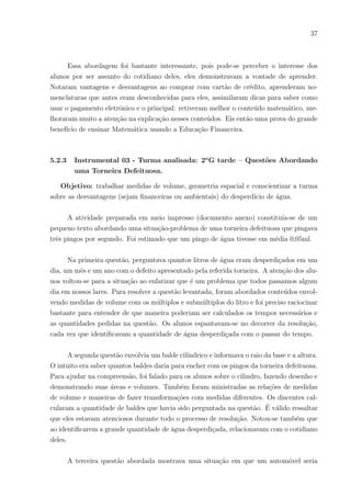34
ENEM 2011 - Questão 177 – Prova Azul
Considere que uma pessoa decida investir uma determinada quantia e que lhe sejam
apresentadas três possibilidades de investimento, com rentabilidades lı́quidas garantidas
pelo perı́odo de um ano, conforme descritas:
• Investimento A: 3% ao mês
• Investimento B: 6% ao ano
• Investimento C: 18% ao semestre
As rentabilidades, para esses investimentos, incidem sobre o valor do perı́odo ante-
rior. O quadro fornece algumas aproximações para a análise das rentabilidades:
Para escolher o investimento com a maior rentabilidade anual, essa pessoa deverá
a) escolher qualquer um dos investimentos A, B ou C, pois as suas rentabilidades anuais
são iguais a 36 %.
b) escolher os investimentos A ou C, pois suas rentabilidades anuais são iguais a 39
c) escolher o investimento A, pois a sua rentabilidade anual é maior que as rentabili-
dades anuais dos investimentos B e C.
d) escolher o investimento B, pois sua rentabilidade de 36 % é maior que as rentabili-
dades de 3 % do investimento A e de 18 % do investimento C.
e) escolher o investimento C, pois sua rentabilidade de 39 % ao ano é maior que a
rentabilidade de 36 % ao ano dos investimentos A e B.
Não seria fácil a total interpretação deste tipo de questão se o aluno não tem pelo
menos uma idéia do que é rentabilidade lı́quida ou mesmo apenas rentabilidade.
Na pergunta em que foi indagado o grau de interesse dos alunos em assuntos fi-
nanceiros, os alunos foram unânimes em dizer que tinham interesse em tais assuntos e
dentre esses 22 deles muito interesse. Nota-se em suas respostas o interesse que têm de
aprender assuntos que possam usar diariamente em suas vidas, temas que se deparam ou
 