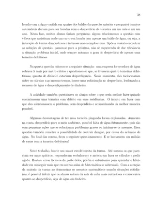 35
já se depararam em suas vidas. Isso os motiva a querer aprender.
Destaquei algumas frases dos discentes pesquisados sobre o porque dos seus interes-
ses sobre a Educação financeira:
“Porque é algo que todo aluno entende bem.”
“Envolveria os alunos com assuntos do cotidiano.”
“Pois é algo do dia a dia.”
“Poderia usar no meu dia a dia.”
“De muitos o interesse ia ser maior.”
“Porque são assuntos práticos, fáceis de desenvolver.”
“É mais realista.”
“É mais fácil.”
“Todo mundo gosta de dinheiro.”
“Pois ajudaria a administrar as nossas finanças.”
“Acho interessante.”
“Para ter um conhecimento melhor nesses assuntos e me ajudaria mais no meu futuro
financeiro.”
“(...) com isso podemos ajudar parentes próximos e amigos.”
“Iria adquirir novos conhecimentos.”
Em outra questão abordada perguntava-se se facilitaria o aprendizado da Ma-
temática se fossem relacionados conteúdos matemáticos com assuntos financeiros e dos
27 alunos pesquisados 25 acreditam que sim. Ao perguntar se a Educação Financeira
poderia ser uma disciplina a parte das demais, 15 alunos disseram que sim, 02 talvez, 01
não sabia e 09 alunos disseram que não, mas vale ressaltar que desses últimos 09 alunos,
06 disseram que a Educação financeira poderia fazer parte da Matemática.
5.2.2 Instrumental 02 - Turma analisada: 1o
E Manhã – Questões Envolvendo
um Extrato de Cartão de Crédito.
Objetivo: trazer atenção para a matemática usando uma fatura de cartão de crédito,
tornar os alunos consumidores conscientes, fazer com que os discentes entendam conceitos
sobre cartões de créditos e juros, aprenderem juros simples, compostos, gráficos de função
do 1o
grau e exponencial, operar com reais e interpretar dados.
Essa temática sobre fatura de cartão de crédito foi escolhida pois, em uma pesquisa
anterior, observou-se que todas as famı́lias daquela classe possuı́am um cartão, mas não
sabiam os conceitos básicos sobre um. Ao perceber isso, houve a suposição de que seria
um interesse da turma trabalhar com esse objeto e uma boa oportunidade de apresentar
 