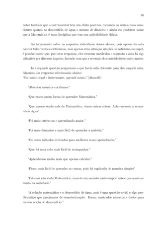 37
Essa abordagem foi bastante interessante, pois pode-se perceber o interesse dos
alunos por ser assunto do cotidiano deles, eles demonstravam a vontade de aprender.
Notaram vantagens e desvantagens ao comprar com cartão de crédito, aprenderam no-
menclaturas que antes eram desconhecidas para eles, assimilaram dicas para saber como
usar o pagamento eletrônico e o principal: retiveram melhor o conteúdo matemático, me-
lhoraram muito a atenção na explicação nesses conteúdos. Eis então uma prova do grande
benefı́cio de ensinar Matemática usando a Educação Financeira.
5.2.3 Instrumental 03 - Turma analisada: 2o
G tarde – Questões Abordando
uma Torneira Defeituosa.
Objetivo: trabalhar medidas de volume, geometria espacial e conscientizar a turma
sobre as desvantagens (sejam financeiras ou ambientais) do desperdı́cio de água.
A atividade preparada em meio impresso (documento anexo) constituı́a-se de um
pequeno texto abordando uma situação-problema de uma torneira defeituosa que pingava
três pingos por segundo. Foi estimado que um pingo de água tivesse em média 0,05ml.
Na primeira questão, perguntava quantos litros de água eram desperdiçados em um
dia, um mês e um ano com o defeito apresentado pela referida torneira. A atenção dos alu-
nos voltou-se para a situação ao enfatizar que é um problema que todos passamos algum
dia em nossos lares. Para resolver a questão levantada, foram abordados conteúdos envol-
vendo medidas de volume com os múltiplos e submúltiplos do litro e foi preciso raciocinar
bastante para entender de que maneira poderiam ser calculados os tempos necessários e
as quantidades pedidas na questão. Os alunos espantavam-se no decorrer da resolução,
cada vez que identificavam a quantidade de água desperdiçada com o passar do tempo.
A segunda questão envolvia um balde cilı́ndrico e informava o raio da base e a altura.
O intuito era saber quantos baldes daria para encher com os pingos da torneira defeituosa.
Para ajudar na compreensão, foi falado para os alunos sobre o cilindro, fazendo desenho e
demonstrando suas áreas e volumes. Também foram ministradas as relações de medidas
de volume e maneiras de fazer transformações com medidas diferentes. Os discentes cal-
cularam a quantidade de baldes que havia sido perguntada na questão. É válido ressaltar
que eles estavam atenciosos durante todo o processo de resolução. Notou-se também que
ao identificarem a grande quantidade de água desperdiçada, relacionavam com o cotidiano
deles.
A terceira questão abordada mostrava uma situação em que um automóvel seria
 