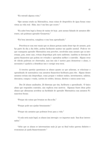 38
lavado com a água contida em quatro dos baldes da questão anterior e perguntei quantos
automóveis dariam para ser lavados com o desperdı́cio da torneira em um mês e em um
ano. Nessa fase, muitos alunos faziam perguntas; alguns relacionavam a questão com
vı́deos que assistiram onde um carro era lavado com apenas um balde de água, ou seja, a
interação da turma demonstrava o interesse nos exemplos reais. Após a maioria encontrar
as soluções da questão, passou-se para a próxima, não se esquecendo de dar relevância
a situação problema inicial, onde sempre notavam o grau do desperdı́cio de apenas uma
torneira defeituosa.
Na quarta questão colocou-se a seguinte situação: uma empresa fornecedora de água
cobrava 5 reais por metro cúbico e questionou-se que, se tivessem quatro torneiras defei-
tuosas, quanto de dinheiro estariam desperdiçando. Nesse momento, eles raciocinaram
sobre os cálculos e,ao mesmo tempo, houve uma enfatização no desperdı́cio, lembrando a
escassez de água e desperdiçamento de dinheiro.
A atividade também questionava os alunos sobre o que seria melhor fazer quando
encontrassem uma torneira com defeito em suas residências. O intuito era fazer com
que eles solucionassem o problema, sem desperdı́cio e economizando da melhor maneira
possı́vel.
Algumas desvantagens de ter uma torneira pingando foram explanadas. Aumento
na conta, desperdı́cio para o meio ambiente, possı́vel falta de água futuramente, pois são
com pequenas ações que se solucionam problemas graves ou iniciam-se os mesmos. Essa
questão também remeteu a possibilidade de contrair dengue, por causa do acúmulo de
água. No final das contas, ficou o seguinte questionamento: E se houvessem um milhão
de casas com a torneira defeituosa?
Neste trabalho, houve um maior envolvimento da turma. Até mesmo os que pare-
ciam ser mais apáticos, responderam verbalmente e arriscaram fazer os cálculos e pedir
ajuda. Haviam erros técnicos da parte deles, porém o entusiasmo para aprender e felici-
dade em conseguir mais que em outras aulas de Matemática se sobressaiu. Com a atenção
da maioria da turma ao demonstrar os assuntos matemáticos usando situações cotidia-
nas, é possı́vel inferir que os alunos saı́ram da sala de aula mais cuidadosos e conscientes
quanto ao desperdı́cio, seja de água ou dinheiro.
 