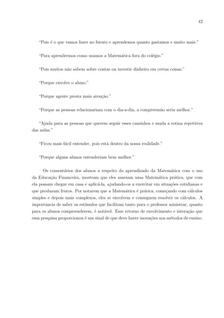 39
5.2.4 Instrumental 04 - Turma analisada: 2o
G Tarde – Questionário Con-
tendo Três Questões de Opinião.
Objetivo: Ter um retorno dos alunos quanto ao que aprenderam da questão das tor-
neiras e saber suas impressões a respeito da aula e da educação financeira inserida nela.
A primeira questão perguntava o que haviam aprendido na aula, ou seja, com as
questões do instrumental anterior. Todos os 24 alunos pesquisados responderam e algu-
mas dessas respostas foram selecionadas:
“Geometria espacial e como a Matemática está ligada no nosso dia-a-dia.”
“Eu aprendi que a gente tem que prestar atenção na Matemática e as formas que
acompanha nosso dia-a-dia. Desperdiçar água é um crime.”
“Transformações, Matemática espacial e que utilizando métodos financeiros melhora
o aprendizado, como não desperdiçar água e etc.”
“Que há muito desperdı́cio de água e o mais legal é usarmos assuntos assim para
aprendermos.”
“Que precisamos desperdiçar menos água. Se com pingos já tem um grande números
de litros d’água, imagine as pessoas que não usam a água corretamente.”
“A calcular coisas comuns que acontecem no dia a dia e não desperdiçar água.”
“Aprendi que uma torneira pingando pode causar um desperdı́cio enorme e também
volume do cilindro.”
“Transformações e Matemática Espacial e como compreender a matemática em nossas
vidas.”
“Aprendi Transformação e Matemática Espacial.”
“A importância de uma gota d’água e o tanto que ela pesa no bolso no fim do mês.”
“O desperdı́cio de água causado por torneira defeituosa, usando a Matemática para
sabermos exatamente quanto é gasto.”
As respostas mostraram que os alunos retiveram bastante a disciplina. Pode-se
 