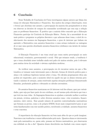 40
notar também que o instrumental teve um efeito positivo, tornando os alunos mais cons-
cientes quanto ao desperdı́cio de água e mesmo de dinheiro e ainda em poderem notar
que a Matemática é uma disciplina que tem sua aplicabilidade diária.
Foi interessante saber as respostas individuais desses alunos, pois apesar da aula
não ter tido recursos eletrônicos, mas apenas uma situação simples do cotidiano no papel,
é possı́vel notar que, por estas respostas, eles estavam envolvidos e o quanto a aula foi sig-
nificativa por diversos ângulos, fazendo com que a retenção do conteúdo fosse muito maior.
Já a segunda questão perguntava o que havia sido diferente para eles naquela aula.
Algumas das respostas selecionadas abaixo:
“Foi muito legal e interessante, aprendi muito.”(Aluno03)
“Abordou assuntos cotidianos.”
“Que existe outra forma de aprender Matemática.”
“Que mesmo sendo aula de Matemática, vimos outras coisas. Acho necessário econo-
mizar água”.
“Foi mais interativo e aprendizado maior.”
“Foi mais dinâmico e mais fácil de aprender a matéria.”
“Os novos métodos utilizados para melhorar nosso aprendizado.”
“Que foi uma aula mais fácil de acompanhar.”
“Aprendemos muito mais que apenas calcular.”
“Ficou mais fácil de aprender as contas, pois foi explicado de maneira simples”
“Falamos não só da Matemática, mais de um assunto muito importante e que acontece
muito na sociedade.”
“A relação matemática e o desperdı́cio de água, pois é uma questão social e algo pro-
blemático que precisamos de conscientização. Foram mostrados números e dados para
termos noção do desperdı́cio.”
 