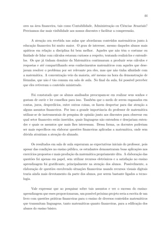 41
“Eu entendi alguma coisa.”
“Que mesmo sendo na Matemática, essas coisas de desperdı́cio de água foram como
vistas na vida real. Aliás, isso é um fato que ocorre.”
“Eu achei bem legal a forma de ensino de hoje. pois mesmo falando de assuntos dife-
rentes, nós podemos aprender Geometria.”
“Foi bem interativa, complexa e com bom aprendizado.”
Percebeu-se com esse ensaio que os alunos gostam muito desse tipo de assunto, pois
faz parte do dia a dia deles, podem facilmente montar um quadro mental. Pode-se ver
que conseguem aprender Matemática sem perceber, envolvidos num assunto que os inte-
ressam, pois, nesse caso, evitam desperdiçar pelo meio ambiente, também se desviam de
gastos financeiros que podem ser evitados e aprendem melhor o conteúdo. Alguns erros
de cálculo puderam ser observados, mas isso não é motivo para desmotivar o aluno, o
necessário é ajudá-lo a identificar isso e corrigir seus erros.
A terceira questão questionou os alunos quanto ao que achavam, se relacionar o
aprendizado de matemática com assuntos financeiros facilitaria para eles. Alguns desses
assuntos seriam não desperdiçar, como poupar e realizar sonhos, investimentos, salários,
descontos, compra e venda, cartões de crédito, faturas, direitos e outros nesse teor.
Dos 24 alunos analisados, 23 disseram que sim, facilitaria o aprendizado. O único
aluno que respondeu contrário, não explicou seus motivos. Algumas frases ditas pelos
alunos que afirmaram acreditar na facilidade de aprender Matemática com assuntos Fi-
nanceiros foram:
“Porque são coisas que levamos no dia-a-dia.”
“Porque pode nos ajudar futuramente.”
“Porque são assuntos que podemos levar para a vida.”
“A aula seria mais legal, os alunos iam interagir e se importar mais. Iam ficar interes-
sados.”
“Acho que os alunos se interessariam mais já que no final todos querem dinheiro e
economizar já ajuda financeiramente.”
 