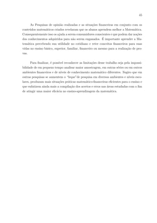 42
“Pois é o que vamos fazer no futuro e aprendemos quanto gastamos e muito mais.”
“Para aprendermos como usamos a Matemática fora do colégio.”
“Pois muitos não sabem sobre contas ou investir dinheiro em certas coisas.”
“Porque envolve o aluno.”
“Porque agente presta mais atenção.”
“Porque as pessoas relacionariam com o dia-a-dia, a compreensão seria melhor.”
“Ajuda para as pessoas que querem seguir esses caminhos e muda a rotina repetitiva
das aulas.”
“Ficou mais fácil entender, pois está dentro da nossa realidade.”
“Porque alguns alunos entenderiam bem melhor.”
Os comentários dos alunos a respeito do aprendizado da Matemática com o uso
da Educação Financeira, mostram que eles anseiam uma Matemática prática, que com
ela possam chegar em casa e aplicá-la, ajudando-os a exercitar em situações cotidianas e
que produzam frutos. Por notarem que a Matemática é prática, começando com cálculos
simples e depois mais complexos, eles se envolvem e conseguem resolver os cálculos. A
importância de saber os estı́mulos que facilitam tanto para o professor ministrar, quanto
para os alunos compreenderem, é notável. Esse retorno de envolvimento e interação que
essa pesquisa proporcionou é um sinal de que deve haver inovações nos métodos de ensino.
 