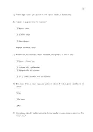 44
ores na área financeira, tais como Contabilidade, Administração ou Ciências Atuariais?
Precisamos dar mais visibilidade aos nossos discentes e facilitar a compreensão.
A atenção ora recebida nas aulas que abordaram conteúdos matemáticos junto à
educação financeira foi muito maior. O grau de interesse, mesmo daqueles alunos mais
apáticos em relação a disciplina foi bem melhor. Aqueles que não têm o costume ou
finidade de lidar com cálculos estavam curiosos a respeito, tentando realizá-los e entendê-
los. Os que já tinham domı́nio da Matemática continuaram a produzir seus cálculos e
respostas e até compartilhando seus conhecimentos matemáticos com aqueles que dese-
javam resolver o problema por ser relevante pra eles, mas que não tinha afinidade com
a matemática. A concentração veio da maioria, até mesmo na hora da demonstração de
fórmulas, que não é tão comum em sala de aula. No final da aula, foi possı́vel perceber
que eles retiveram o conteúdo ministrado.
Foi constatado que os alunos analisados preocupam-se em realizar seus sonhos e
gostam de ouvir e ler conselhos para isso. Também que o medo de serem enganados em
contas, juros, desperdı́cios, entre outras coisas, os fazem despertar para dar atenção a
alguns assuntos financeiros. Por isso a grande importância do professor de matemática
utilizar-se de instrumentais de pesquisa de opinião junto aos discentes para observar em
qual setor financeiro estão inseridos, quais linguagens não entendem e desejariam enten-
der e quais os assuntos que mais lhes interessam. Dessa forma, os docentes poderiam
ser mais especı́ficos em elaborar questões financeiras aplicadas a matemática, onde sem
dúvida atrairiam a atenção do alunado.
Os resultados em sala de aula superaram as expectativas iniciais do professor, pois
apesar das condições no ensino público, os estudantes demonstraram boas aplicações nos
exercı́cios propostos e mais produção da matemática propriamente dita. A elaboração das
questões foi apenas em papel, sem utilizar recursos eletrônicos e a satisfação no ensino
aprendizagem foi gratificante, principalmente na atenção dos alunos. Possivelmente, a
elaboração de questões envolvendo situações financeiras usando recursos visuais digitais
traria ainda mais devotamento da parte dos alunos, por serem bastante ligados a tecno-
logia.
Vale expressar que ao pesquisar sobre tais assuntos e ver o sucesso do ensino-
aprendizagem que esses proporcionaram, um possı́vel próximo projeto seria a escrita de um
livro com questões práticas financeiras para o ensino de diversos conteúdos matemáticos
que transmitam linguagens, tanto matemáticas quanto financeiras, para a edificação dos
alunos do ensino básico.
 