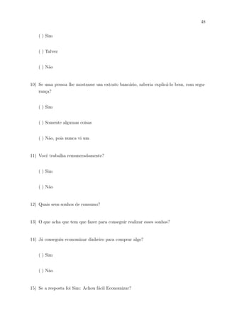 45
As Pesquisas de opinião realizadas e as situações financeiras em conjunto com os
conteúdos matemáticos criados revelaram que os alunos aprendem melhor a Matemática.
Consequentemente isso os ajuda a serem consumidores conscientes e que podem dar noções
dos conhecimentos adquiridos para não serem enganados. É importante aprender a Ma-
temática percebendo sua utilidade no cotidiano e reter conceitos financeiros para suas
vidas no ensino básico, superior, familiar, financeiro ou mesmo para a realização de pro-
vas.
Para finalizar, é possı́vel reconhecer as limitações desse trabalho seja pela impossi-
bilidade de em pequeno tempo analisar maior amostragem, em outras séries ou em outros
ambientes financeiros e de nı́veis de conhecimento matemático diferentes. Sugiro que em
outras pesquisas se aumentem o “leque”de pesquisa em diversos ambientes e nı́veis esco-
lares, produzam mais situações práticas matemático-financeiras eficientes para o ensino e
que enfatizem ainda mais a compilação dos acertos e erros nas áreas estudadas com o fim
de atingir uma maior eficácia no ensino-aprendizagem da matemática.
 