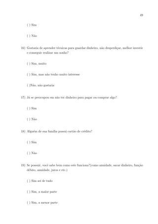 46
7 Anexos
7.1 Instrumental 01
(APLICADO NO 1o
ANO E MANHÃ – E.E.F.M DR. CÉSAR CALS)
1) O que você acha da disciplina MATEMÁTICA?
2) Quando faz cálculos em questões da disciplina Matemática tem segurança?
( ) Sempre
( ) Quase sempre
( ) As vezes
( ) Dificilmente
3) Quando faz cálculos envolvendo dinheiro no dia-a-dia ( tipo somar valores de compras,
diminuir para saber o troco,juros, etc) sente mais segurança que nas questões de provas
de matemática ou de livros dessa matéria envolvendo esses cálculos?
( ) Sempre
( ) Quase sempre
( ) As vezes
( ) Dificilmente
4) Sabe o que é ORÇAMENTO PESSOAL ou ORÇAMENTO FAMILIAR?
( )Sim
( )Não
 