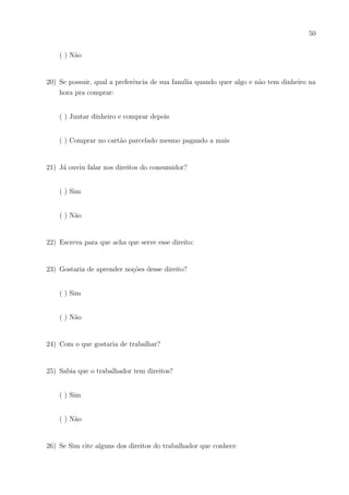 47
5) Se sim diga o que é para você e se você ou sua famı́lia já fizeram um:
6) Paga ou já pagou contas em sua casa?
( ) Sempre pago
( ) As vezes pago
( ) Nunca paguei
Se paga, confere o troco?
7) Já observou/leu as contas, como: seu valor, os impostos, as multas e etc?
( ) Sempre observo isso
( ) As vezes olho rapidamente
( ) Não pois não me interessa
( ) Até já tentei observar, mas não entendo
8) Tem medo de estar sendo enganado quanto a valores de contas, juros e multas ou até
trocos?
( )Sim
( )As vezes
( )Não
9) Gostaria de entender melhor as contas de sua famı́lia: seus acréscimos, impostos, des-
contos, etc.?
 