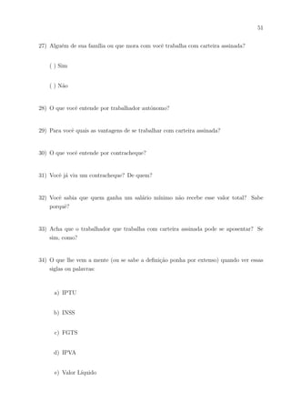 48
( ) Sim
( ) Talvez
( ) Não
10) Se uma pessoa lhe mostrasse um extrato bancário, saberia explicá-lo bem, com segu-
rança?
( ) Sim
( ) Somente algumas coisas
( ) Não, pois nunca vi um
11) Você trabalha remuneradamente?
( ) Sim
( ) Não
12) Quais seus sonhos de consumo?
13) O que acha que tem que fazer para conseguir realizar esses sonhos?
14) Já conseguiu economizar dinheiro para comprar algo?
( ) Sim
( ) Não
15) Se a resposta foi Sim: Achou fácil Economizar?
 