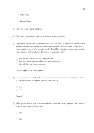 49
( ) Sim
( ) Não
16) Gostaria de aprender técnicas para guardar dinheiro, não desperdiçar, melhor investir
e conseguir realizar um sonho?
( ) Sim, muito
( ) Sim, mas não tenho muito interesse
( )Não, não gostaria
17) Já se preocupou em não ter dinheiro para pagar ou comprar algo?
( ) Sim
( ) Não
18) Alguém de sua famı́lia possui cartão de crédito?
( ) Sim
( ) Não
19) Se possuir, você sabe bem como este funciona?(como anuidade, sacar dinheiro, função
débito, anuidade, juros e etc.)
( ) Sim sei de tudo
( ) Sim, a maior parte
( ) Sim, a menor parte
 