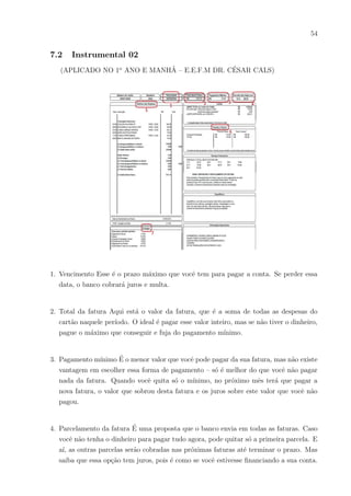 51
27) Alguém de sua famı́lia ou que mora com você trabalha com carteira assinada?
( ) Sim
( ) Não
28) O que você entende por trabalhador autônomo?
29) Para você quais as vantagens de se trabalhar com carteira assinada?
30) O que você entende por contracheque?
31) Você já viu um contracheque? De quem?
32) Você sabia que quem ganha um salário mı́nimo não recebe esse valor total? Sabe
porquê?
33) Acha que o trabalhador que trabalha com carteira assinada pode se aposentar? Se
sim, como?
34) O que lhe vem a mente (ou se sabe a definição ponha por extenso) quando ver essas
siglas ou palavras:
a) IPTU
b) INSS
c) FGTS
d) IPVA
e) Valor Lı́quido
 