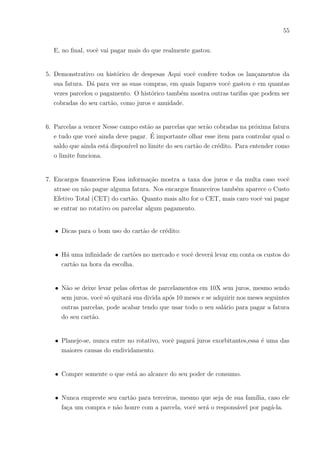 52
f) Valor bruto
g) Rentabilidade
35) Pra você, o que significa inflação?
36) Fale o que pensa sobre: comprar um bem e manter um bem.
37) Gostaria de aprender sobre assuntos financeiros, tais como: como poupar e realizar seus
sonhos, como investir melhor seu dinheiro,salário, descontos, comprar melhor, vender,
como montar seu próprio negócio, cartão de créditos, faturas, contas, empréstimos,
juros, direitos do trabalhador, direitos do consumidor e etc?
( ) Sim, me interesso muito por esses assuntos
( ) Sim, mas não tenho tanto interesse nesses assuntos
( ) Não, não ligo para esses assuntos
Escreva o porquê de sua resposta:
38) Caso a disciplina de Matemática fosse envolvida com os assuntos da pergunta anterior
você se interessaria mais para aprender Matemática?
( ) Sim
( ) Não
Por quê?
39) Acha que facilitaria mais o aprendizado de matemática se o professor relacionasse a
matéria com assuntos financeiros?
( ) Sim
( ) Não
 
