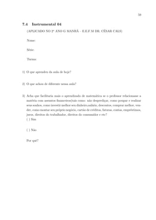 56
7.3 Instrumental 03
(APLICADO NO 2o
ANO G MANHÃ – E.E.F.M DR. CÉSAR CALS)
E.E.F.M.CÉSAR CALS – Matemática I – Profo
Sávio – Data:
Nome:
Série:
Turma:
SEMPRE DÁ PARA ECONOMIZAR UM POUCO MAIS!
Estima-se que um pingo de água tenha um volume de 0,05 ml. Suponha que tenhamos
uma torneira com defeito que esteja pingando (3 pingos por segundo).
1) Primeiro vamos calcular quantos litros de água há de desperdı́cio com os pingos dessa
torneira em um dia, um mês e um ano.
 
