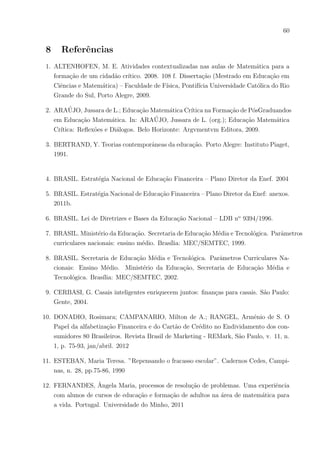 57
2) Seja um balde cilı́ndrico de medidas: raio da base: 8 cm e altura 20cm. Quantos baldes
daria para encher inteiramente por dia, por mês e por ano com a “pingadeira” desta
única torneira?
3) Supondo que se lava um automóvel com o volume de quatro baldes dos citados, quan-
tos automóveis se lavariam em um mês se essa torneira continuasse pingando? E em
um ano?
4) Caso a tarifa da água/esgoto da cidade onde você mora for de R$5,00 por m3
, e você
tivesse 4 torneiras pingando como a citada em sua casa, quanto de dinheiro estaria
desperdiçando em um ano?
5) O que seria melhor fazer quando observar uma torneira pingando em sua residência?
( Custo médio de uma torneira de plástico comum: R$ 3,00. Custo médio de uma
torneira de plástico de engenharia R$ 15,00. Custo médio de uma torneira de aço R$
40,00. Custo médio de um “veda rosca” pequeno R$ 2,00)
DESVANTAGENS DE TER UMA TORNEIRA PINGANDO:
• Barulho que incomoda.
• Conta mais alta ao final do mês.
• Desperdı́cio para o meio ambiente.
• Poderá haver falta d’água no futuro.
• Você sabe mais alguma desvantagem? Escreva:
 