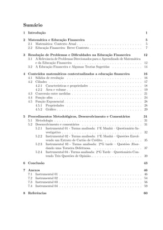 Sumário
1 Introdução 1
2 Matemática e Educação Financeira 5
2.1 Matemática: Contexto Atual . . . . . . . . . . . . . . . . . . . . . . . . . . 5
2.2 Educação Financeira: Breve Contexto . . . . . . . . . . . . . . . . . . . . . 7
3 Resolução de Problemas e Dificuldades na Educação Financeira 12
3.1 A Relevância de Problemas Direcionados para o Aprendizado de Matemática
e da Educação Financeira . . . . . . . . . . . . . . . . . . . . . . . . . . . 12
3.2 A Educação Financeira e Algumas Teorias Sugeridas . . . . . . . . . . . . 14
4 Conteúdos matemáticos contextualizados a educação financeira 16
4.1 Sólidos de revolução . . . . . . . . . . . . . . . . . . . . . . . . . . . . . . 16
4.2 Cilindro . . . . . . . . . . . . . . . . . . . . . . . . . . . . . . . . . . . . . 17
4.2.1 Caracterı́sticas e propriedades . . . . . . . . . . . . . . . . . . . . . 18
4.2.2 Área e volume . . . . . . . . . . . . . . . . . . . . . . . . . . . . . . 19
4.3 Conversão entre medidas . . . . . . . . . . . . . . . . . . . . . . . . . . . . 21
4.4 Função afim . . . . . . . . . . . . . . . . . . . . . . . . . . . . . . . . . . . 24
4.5 Função Exponencial . . . . . . . . . . . . . . . . . . . . . . . . . . . . . . . 28
4.5.1 Propriedades . . . . . . . . . . . . . . . . . . . . . . . . . . . . . . 28
4.5.2 Gráfico . . . . . . . . . . . . . . . . . . . . . . . . . . . . . . . . . . 29
5 Procedimentos Metodológicos, Desenvolvimento e Comentários 31
5.1 Metodologia . . . . . . . . . . . . . . . . . . . . . . . . . . . . . . . . . . . 31
5.2 Desenvolvimento e comentários . . . . . . . . . . . . . . . . . . . . . . . . 31
5.2.1 Instrumental 01 - Turma analisada: 1o
E Manhã – Questionário In-
vestigativo . . . . . . . . . . . . . . . . . . . . . . . . . . . . . . . . 32
5.2.2 Instrumental 02 - Turma analisada: 1o
E Manhã – Questões Envol-
vendo um Extrato de Cartão de Crédito. . . . . . . . . . . . . . . . 35
5.2.3 Instrumental 03 - Turma analisada: 2o
G tarde – Questões Abor-
dando uma Torneira Defeituosa. . . . . . . . . . . . . . . . . . . . 37
5.2.4 Instrumental 04 - Turma analisada: 2o
G Tarde – Questionário Con-
tendo Três Questões de Opinião. . . . . . . . . . . . . . . . . . . . . 39
6 Conclusão 43
7 Anexos 46
7.1 Instrumental 01 . . . . . . . . . . . . . . . . . . . . . . . . . . . . . . . . . 46
7.2 Instrumental 02 . . . . . . . . . . . . . . . . . . . . . . . . . . . . . . . . . 54
7.3 Instrumental 03 . . . . . . . . . . . . . . . . . . . . . . . . . . . . . . . . . 56
7.4 Instrumental 04 . . . . . . . . . . . . . . . . . . . . . . . . . . . . . . . . . 59
8 Referências 60
 