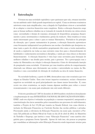 1
1 Introdução
Vivemos em uma sociedade capitalista e quer queiramos quer não, estamos inseridos
em um ambiente onde é dada grande importância ao capital. Como os sistemas econômicos
anteriores eram mais simplificados, com a chegada do Capitalismo criou-se a necessidade
de se adaptar a conceitos financeiros mais complexos. Então a educação financeira surge
para se formar melhores cidadãos em se tratando de tomada de decisões em vários setores
como: necessidades e desejos de consumo; atenuação de desperdı́cios; poupança; financi-
amento e juros; investimentos e rendimentos; gestão da renda;etc. Esta temática se torna
muito interessante para o aluno e para se ensinar Matemática. Partindo-se do princı́pio
da educação, que é passar ensinamentos às pessoas, a educação financeira apresenta-se
como ferramenta indispensável aos professores nas escolas e faculdades que desejarem en-
sinar tanto a parte do cálculo matemático propriamente dito como a teoria matemática,
de modo a explorá-la em todas as suas correntes como foco para o desenvolvimento de
habilidades e conhecimentos necessários à disciplina, e ainda por cima educar os discentes
financeiramente. A educação financeira é vista hoje como necessária para formação de
melhores cidadãos e um desafio para escolas, pais e governos. Ter a preocupação com o
ensino da Matemática em relação à educação financeira é fruto de determinada inserção
do pesquisador nessa sociedade. O interesse por essa temática advém do comportamento
observado nos últimos anos diretamente nas escolas e universidades no ensino da Ma-
temática e com a necessidade de obtenção de resultados na área de ensino financeiro.
Na sociedade hodierna, a partir de 2008, desencadeou uma crise econômica que teve
origem no Estados Unidos. Essa crise trouxe impactos econômicos, sociais e financeiros
negativos na sociedade em geral principalmente nas classes menos favorecidas. E, como
ocorre em crises econômicas, as nações tomam algumas medidas para voltar a crescer
economicamente e em nosso paı́s atualmente não está sendo diferente.
O decreto presidencial 7.397 de dezembro de 2010 brasileiro estabeleceu formalmente
a implementação de uma ESTRATÉGIA NACIONAL DE EDUCAÇÃO FINANCEIRA –
ENEF, onde seu objetivo é estimular na população o consumo responsável, assegurando a
conscientização dos riscos assumidos pelos consumidores nos processos de endividamento;
também o Projeto de Lei 171/09 que tramita no Senado Federal, tem como diretriz a
inclusão da Educação Financeira no Currı́culo Escolar das escolas públicas e privadas.
Procurando ainda a relevância da Educação Financeira em nosso paı́s, encontrei a Por-
taria 723 publicada no Diário Oficial da União no dia 23 de abril de 2012, do Ministério
do Trabalho e Emprego, que institui o tema “Educação Financeira” como matéria obri-
gatória para o programa Jovem Aprendiz. Apesar de tudo isso, são poucas as pesquisas
que consolidam as informações sobre Educação Financeira sendo importante atentar para
 