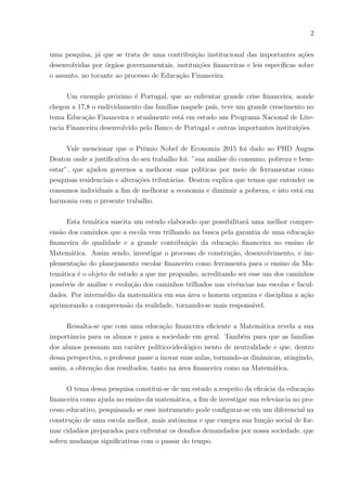 2
uma pesquisa, já que se trata de uma contribuição institucional das importantes ações
desenvolvidas por órgãos governamentais, instituições financeiras e leis especı́ficas sobre
o assunto, no tocante ao processo de Educação Financeira.
Um exemplo próximo é Portugal, que ao enfrentar grande crise financeira, aonde
chegou a 17,8 o endividamento das famı́lias naquele paı́s, teve um grande crescimento no
tema Educação Financeira e atualmente está em estudo um Programa Nacional de Lite-
racia Financeira desenvolvido pelo Banco de Portugal e outras importantes instituições.
Vale mencionar que o Prêmio Nobel de Economia 2015 foi dado ao PHD Angus
Deaton onde a justificativa do seu trabalho foi: ”sua análise do consumo, pobreza e bem-
estar”, que ajudou governos a melhorar suas polı́ticas por meio de ferramentas como
pesquisas residenciais e alterações tributárias. Deaton explica que temos que entender os
consumos individuais a fim de melhorar a economia e diminuir a pobreza, e isto está em
harmonia com o presente trabalho.
Esta temática suscita um estudo elaborado que possibilitará uma melhor compre-
ensão dos caminhos que a escola vem trilhando na busca pela garantia de uma educação
financeira de qualidade e a grande contribuição da educação financeira no ensino de
Matemática. Assim sendo, investigar o processo de construção, desenvolvimento, e im-
plementação do planejamento escolar financeiro como ferramenta para o ensino da Ma-
temática é o objeto de estudo a que me proponho, acreditando ser esse um dos caminhos
possı́veis de análise e evolução dos caminhos trilhados nas vivências nas escolas e facul-
dades. Por intermédio da matemática em sua área o homem organiza e disciplina a ação
aprimorando a compreensão da realidade, tornando-se mais responsável.
Ressalta-se que com uma educação financeira eficiente a Matemática revela a sua
importância para os alunos e para a sociedade em geral. Também para que as famı́lias
dos alunos possuam um caráter polı́tico-ideológico isento de neutralidade e que, dentro
dessa perspectiva, o professor passe a inovar suas aulas, tornando-as dinâmicas, atingindo,
assim, a obtenção dos resultados, tanto na área financeira como na Matemática.
O tema dessa pesquisa constitui-se de um estudo a respeito da eficácia da educação
financeira como ajuda no ensino da matemática, a fim de investigar sua relevância no pro-
cesso educativo, pesquisando se esse instrumento pode configurar-se em um diferencial na
construção de uma escola melhor, mais autônoma e que cumpra sua função social de for-
mar cidadãos preparados para enfrentar os desafios demandados por nossa sociedade, que
sofreu mudanças significativas com o passar do tempo.
 