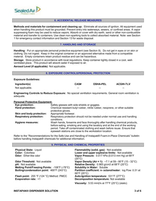INSTAPAK® DISPENSER SOLUTION 3 of 6
6. ACCIDENTAL RELEASE MEASURES
Methods and materials for containment and cleaning up: Eliminate all sources of ignition. All equipment used
when handling this product must be grounded. Prevent entry into waterways, sewers, or confined areas. A vapor
suppressing foam may be used to reduce vapors. Absorb or cover with dry earth, sand or other non-combustible
material and transfer to containers. Use clean non-sparking tools to collect absorbed material. Note: see Section
1 for emergency contact information and Section 13 for waste disposal.
7. HANDLING AND STORAGE
Handling: Put on appropriate personal protective equipment (see Section 8). Do not get in eyes or on skin or
clothing. Do not ingest. Keep in the original container or an approved alternative made from a compatible
material. Empty containers retain product residue and can be hazardous.
Storage: Store product in accordance with local regulations. Keep container tightly closed in a cool, well-
ventilated place. This product will absorb water if exposed to air.
Aerosol Level (if applicable): Not applicable.
8. EXPOSURE CONTROLS/PERSONAL PROTECTION
Exposure Guidelines:
Ingredient(s) CAS# OSHA-PEL ACGIH-TLV
Not applicable. -- -- --
Engineering Controls to Reduce Exposure: No special ventilation requirements. General room ventilation is
adequate.
Personal Protective Equipment:
Eye protection: Safety glasses with side shields or goggles.
Hand protection: Chemical resistant butyl rubber, nitrile rubber, neoprene, or other suitable
protective gloves.
Skin and body protection: Appropriate footwear.
Respiratory protection: Respiratory protection should not be needed under normal use and handling
conditions.
Hygiene measures: Wash hands, forearms and face thoroughly after handling chemical products,
before eating, smoking and using the lavatory and at the end of the working
period. Take off contaminated clothing and wash before reuse. Ensure that
eyewash stations are close to the workstation location.
Refer to the “Recommendations for the Safe Use and Handling of Instapak® Foam-in-Place Chemicals” bulletin
before handling Instapak® chemicals for additional information.
9. PHYSICAL AND CHEMICAL PROPERTIES
Physical State: Liquid Flammability (solid, gas): Not available
Color: Colorless Lower and upper explosive limits: Not available
Odor: Ether-like odor Vapor Pressure: 0.017 hPa (0.013 mm Hg) at 68°F
(20°C)
Odor Threshold: Not available Vapor Density (Air = 1): ~7.1 at 59 - 90°F (15 - 32°C)
pH: Not available Relative Density: 0.965 g/cm3 at 68°F (20°C)
Melting Point/Freezing Points: -108°F (-78°C) Solubility in Water: Soluble
Boiling/condensation point: 469°F (243°C) Partition coefficient: n- octanol/water: log Pow: 0.31 at
68°F (20°C)
Flash point: 255 °F (124 °C) Method: PMCC Auto-Ignition temperature: 531°F (277°C)
Evaporation rate: <1 Decomposition temperature: Not available
Viscosity: 5.53 mm2/s at 77°F (25°C) (static)
 