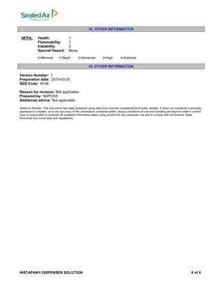 INSTAPAK® DISPENSER SOLUTION 6 of 6
16. OTHER INFORMATION
NFPA: Health: 1
Flammability: 1
Instability: 0
Special Hazard: None
0=Minimal 1=Slight 2=Moderate 3=High 4=Extreme
16. OTHER INFORMATION
Version Number: 1
Preparation date: 2015-03-25
SDS Code: M-58
Reason for revision: Not applicable.
Prepared by: NAPCRA
Additional advice: Not applicable.
Notice to Reader: This document has been prepared using data from sources considered technically reliable. It does not constitute a warranty,
expressed or implied, as to the accuracy of the information contained within. Actual conditions of use and handling are beyond seller's control.
User is responsible to evaluate all available information when using product for any particular use and to comply with all Federal, State,
Provincial and Local laws and regulations.
 