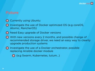 35
Currently using Ubuntu
Investigate the use of Docker optimized OS (e.g coreOS,
Atomic, RancherOS)
Need Easy upgrade of Docker versions
With new versions every 2 months, and possible change of
recommended storage driver, we need an easy way to cleanly
upgrade production systems
Investigate the use of a Docker orchestrator, possible
replacing Ansible docker module
(e.g Swarm, Kubernetes, tutum…)
Future
 